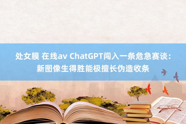 处女膜 在线av ChatGPT闯入一条危急赛谈：新图像生得胜能极擅长伪造收条