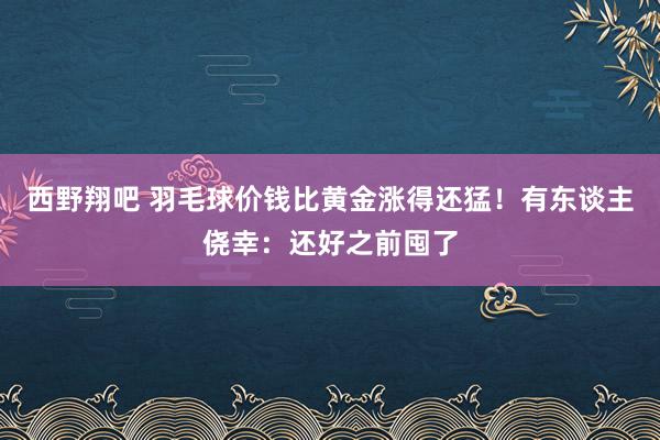 西野翔吧 羽毛球价钱比黄金涨得还猛！有东谈主侥幸：还好之前囤了