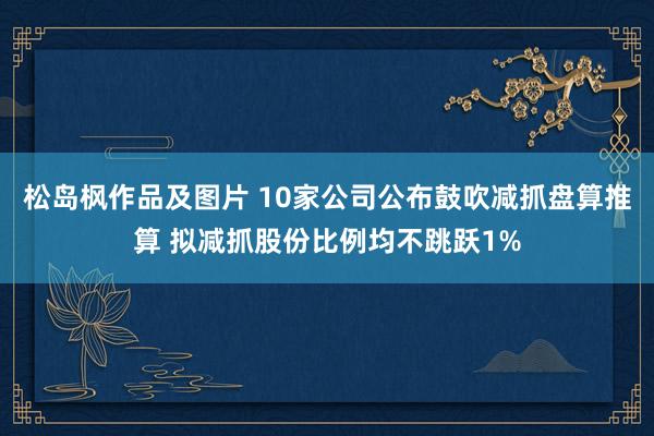 松岛枫作品及图片 10家公司公布鼓吹减抓盘算推算 拟减抓股份比例均不跳跃1%
