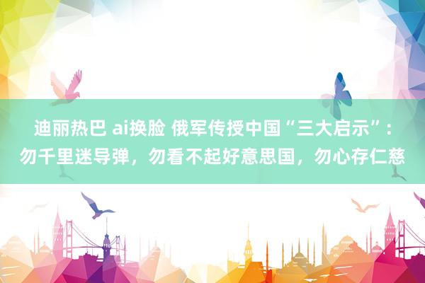 迪丽热巴 ai换脸 俄军传授中国“三大启示”：勿千里迷导弹，勿看不起好意思国，勿心存仁慈