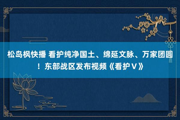 松岛枫快播 看护纯净国土、绵延文脉、万家团圆！东部战区发布视频《看护Ⅴ》