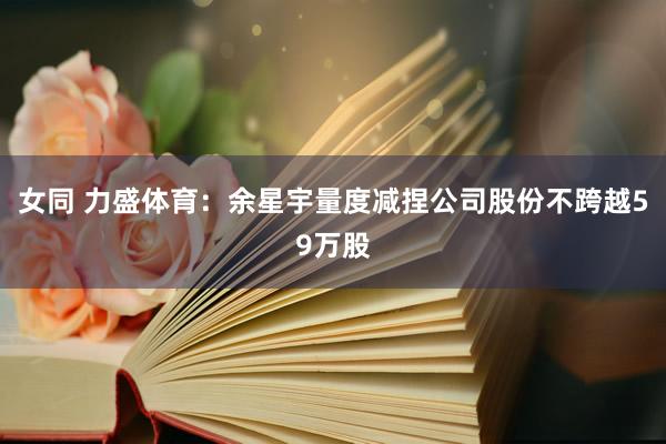女同 力盛体育：余星宇量度减捏公司股份不跨越59万股