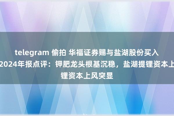 telegram 偷拍 华福证券赐与盐湖股份买入评级，2024年报点评：钾肥龙头根基沉稳，盐湖提锂资本上风突显
