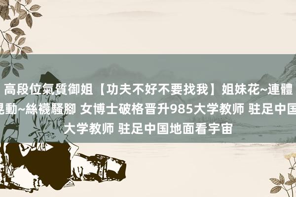 高段位氣質御姐【功夫不好不要找我】姐妹花~連體絲襪~大奶晃動~絲襪騷腳 女博士破格晋升985大学教师 驻足中国地面看宇宙