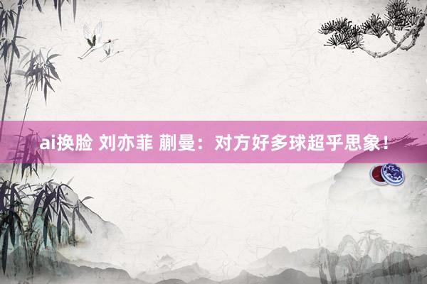 ai换脸 刘亦菲 蒯曼：对方好多球超乎思象！