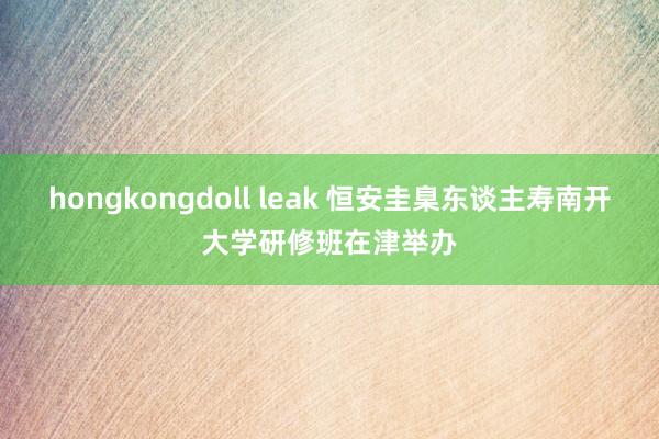hongkongdoll leak 恒安圭臬东谈主寿南开大学研修班在津举办
