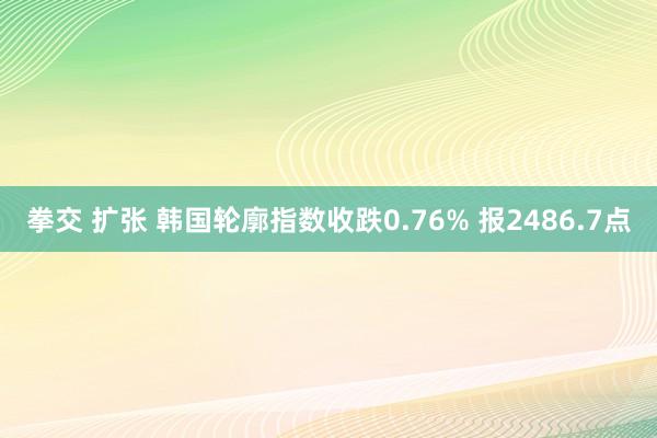 拳交 扩张 韩国轮廓指数收跌0.76% 报2486.7点