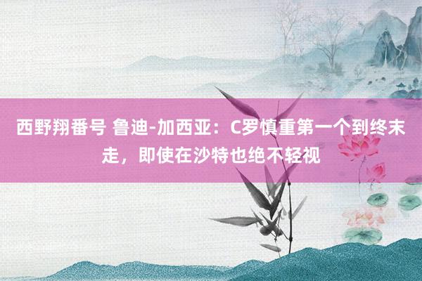 西野翔番号 鲁迪-加西亚：C罗慎重第一个到终末走，即使在沙特也绝不轻视