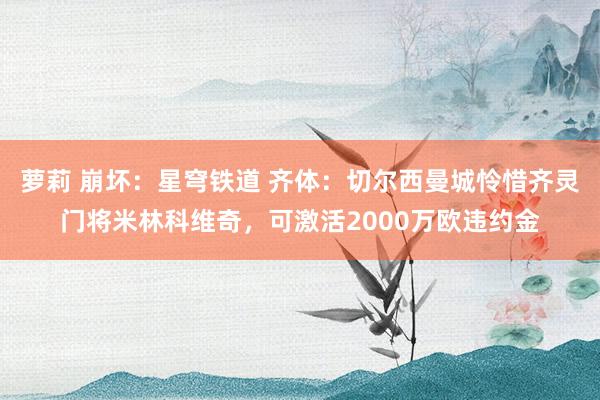 萝莉 崩坏：星穹铁道 齐体：切尔西曼城怜惜齐灵门将米林科维奇，可激活2000万欧违约金