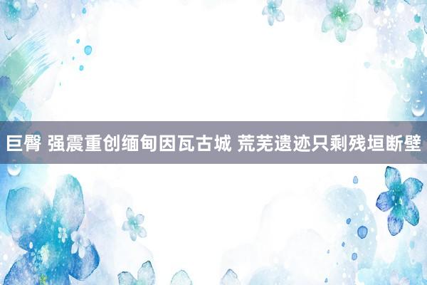 巨臀 强震重创缅甸因瓦古城 荒芜遗迹只剩残垣断壁