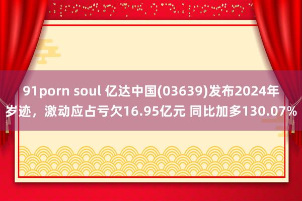 91porn soul 亿达中国(03639)发布2024年岁迹，激动应占亏欠16.95亿元 同比加多130.07%