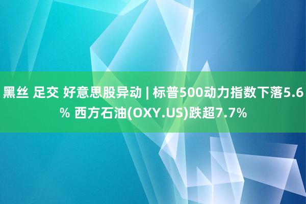 黑丝 足交 好意思股异动 | 标普500动力指数下落5.6% 西方石油(OXY.US)跌超7.7%