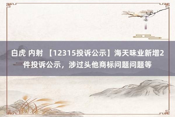 白虎 内射 【12315投诉公示】海天味业新增2件投诉公示，涉过头他商标问题问题等