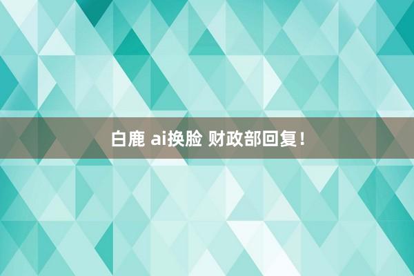 白鹿 ai换脸 财政部回复！