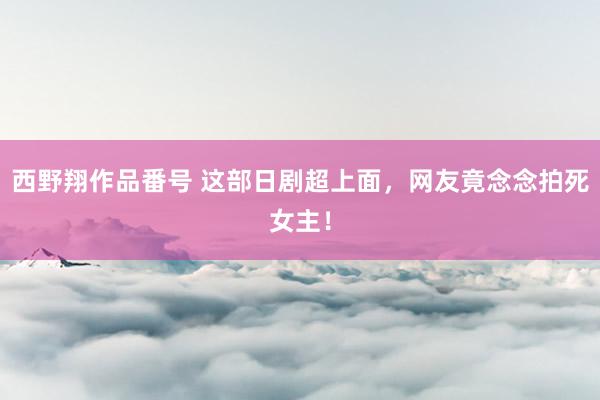西野翔作品番号 这部日剧超上面，网友竟念念拍死女主！