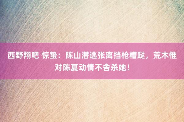 西野翔吧 惊蛰：陈山潜逃张离挡枪糟跶，荒木惟对陈夏动情不舍杀她！