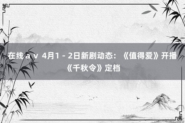 在线ａｖ 4月1 - 2日新剧动态：《值得爱》开播《千秋令》定档