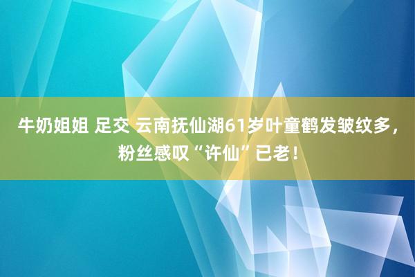 牛奶姐姐 足交 云南抚仙湖61岁叶童鹤发皱纹多，粉丝感叹“许仙”已老！