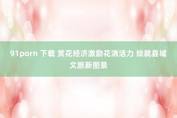 91porn 下载 赏花经济激励花消活力 绘就县域文旅新图景