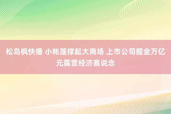 松岛枫快播 小帐篷撑起大商场 上市公司掘金万亿元露营经济赛说念