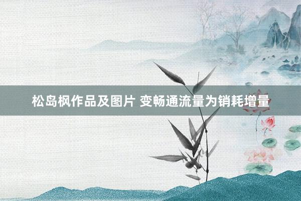 松岛枫作品及图片 变畅通流量为销耗增量