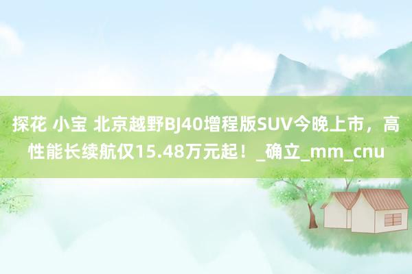 探花 小宝 北京越野BJ40增程版SUV今晚上市，高性能长续航仅15.48万元起！_确立_mm_cnu