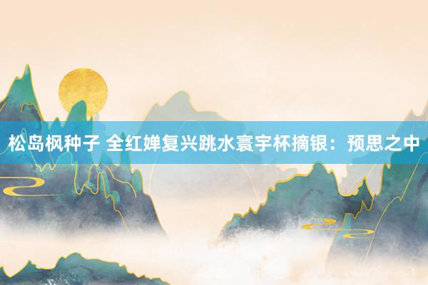 松岛枫种子 全红婵复兴跳水寰宇杯摘银：预思之中