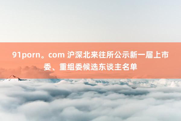 91porn。com 沪深北来往所公示新一届上市委、重组委候选东谈主名单