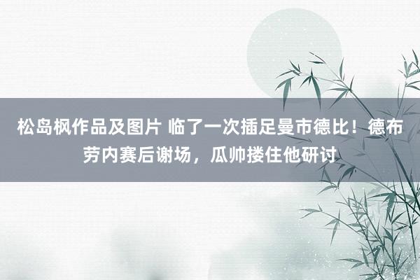 松岛枫作品及图片 临了一次插足曼市德比！德布劳内赛后谢场，瓜帅搂住他研讨