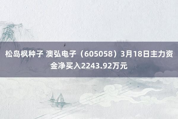 松岛枫种子 澳弘电子（605058）3月18日主力资金净买入2243.92万元