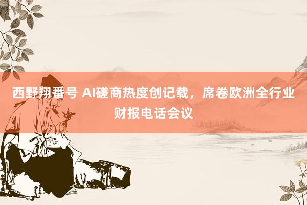 西野翔番号 AI磋商热度创记载，席卷欧洲全行业财报电话会议