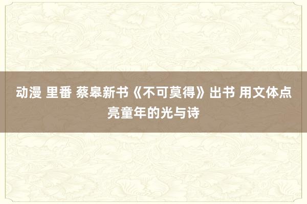 动漫 里番 蔡皋新书《不可莫得》出书 用文体点亮童年的光与诗