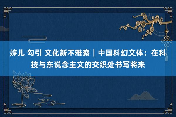 婷儿 勾引 文化新不雅察｜中国科幻文体：在科技与东说念主文的交织处书写将来
