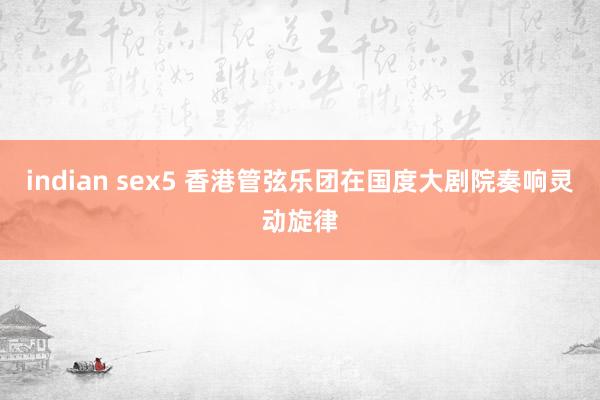 indian sex5 香港管弦乐团在国度大剧院奏响灵动旋律