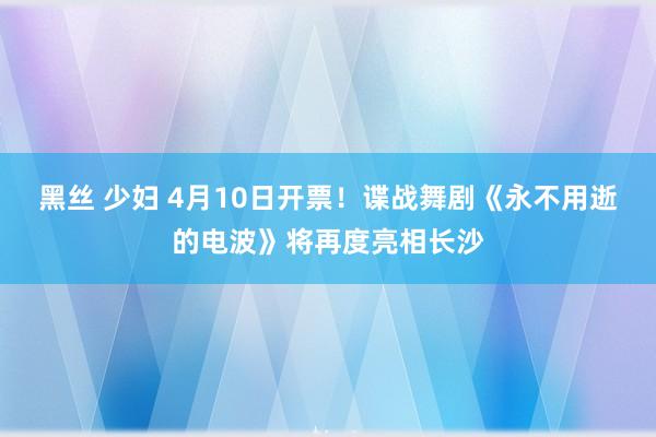 黑丝 少妇 4月10日开票！谍战舞剧《永不用逝的电波》将再度亮相长沙