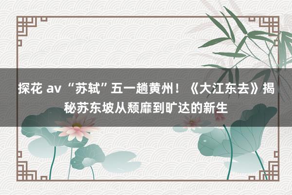 探花 av “苏轼”五一趟黄州！《大江东去》揭秘苏东坡从颓靡到旷达的新生