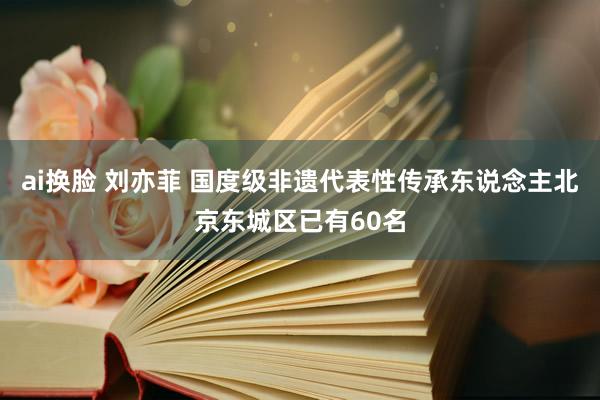 ai换脸 刘亦菲 国度级非遗代表性传承东说念主北京东城区已有60名