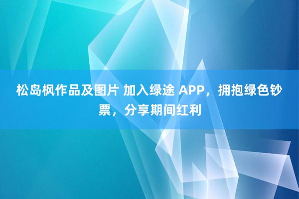 松岛枫作品及图片 加入绿途 APP，拥抱绿色钞票，分享期间红利