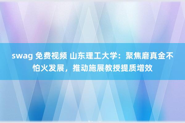 swag 免费视频 山东理工大学：聚焦磨真金不怕火发展，推动施展教授提质增效