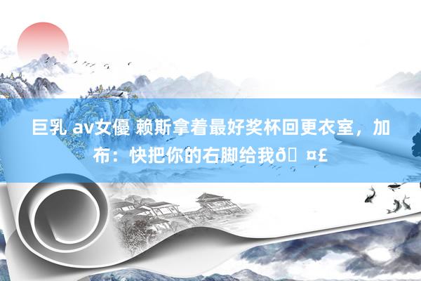 巨乳 av女優 赖斯拿着最好奖杯回更衣室，加布：快把你的右脚给我🤣