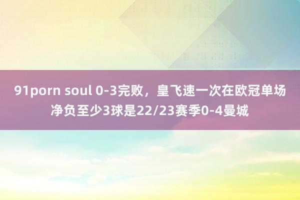 91porn soul 0-3完败，皇飞速一次在欧冠单场净负至少3球是22/23赛季0-4曼城