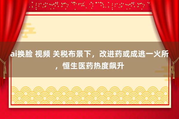 ai换脸 视频 关税布景下，改进药或成逃一火所，恒生医药热度飙升
