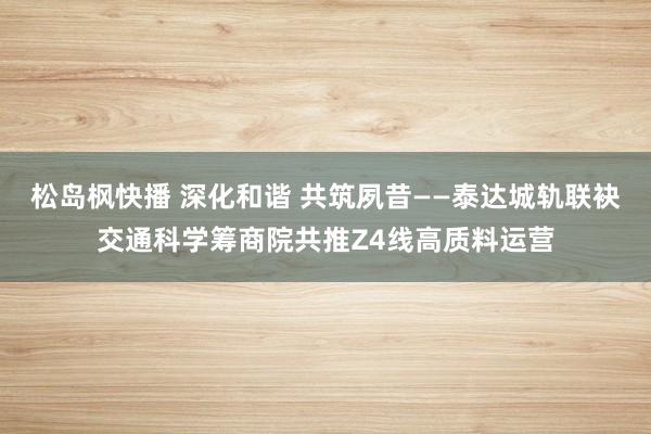 松岛枫快播 深化和谐 共筑夙昔——泰达城轨联袂交通科学筹商院共推Z4线高质料运营