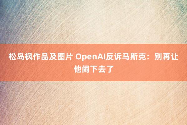 松岛枫作品及图片 OpenAI反诉马斯克：别再让他闹下去了