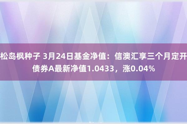 松岛枫种子 3月24日基金净值：信澳汇享三个月定开债券A最新净值1.0433，涨0.04%