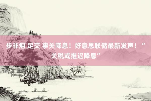 步非烟 足交 事关降息！好意思联储最新发声！“关税或推迟降息”