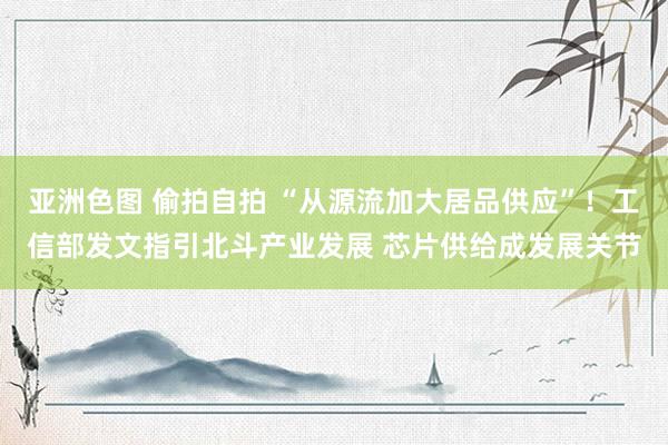 亚洲色图 偷拍自拍 “从源流加大居品供应”！工信部发文指引北斗产业发展 芯片供给成发展关节