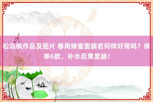 松岛枫作品及图片 春雨蜂蜜面膜若何样好用吗？保举6款，补水后果显赫！