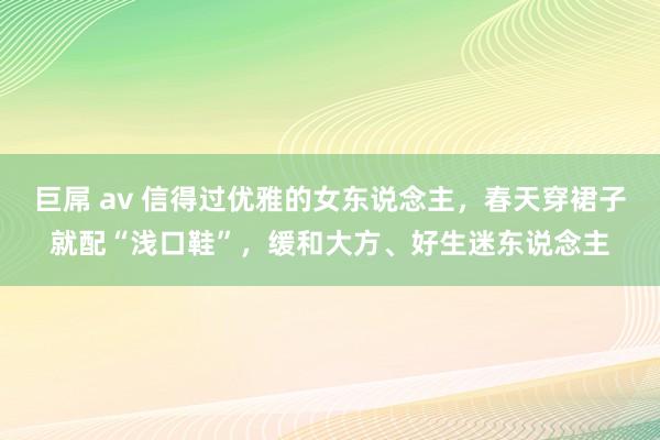 巨屌 av 信得过优雅的女东说念主，春天穿裙子就配“浅口鞋”，缓和大方、好生迷东说念主