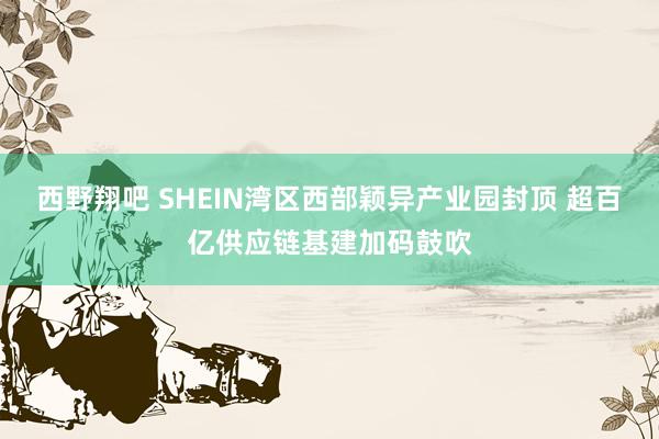 西野翔吧 SHEIN湾区西部颖异产业园封顶 超百亿供应链基建加码鼓吹